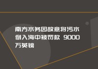 英国南方水务因故意将污水倒入海中被罚款 9000 万英镑