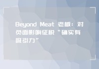 Beyond Meat 老板：对负面影响征税“确实有吸引力”