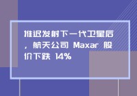 推迟发射下一代卫星后，航天公司 Maxar 股价下跌 14%