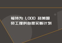 福特为 1,000 名美国员工提供自愿买断计划