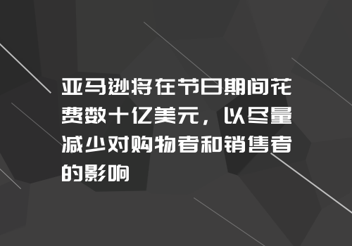 亚马逊将在节日期间花费数十亿美元，以尽量减少对购物者和销售者的影响