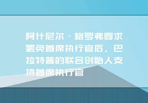 阿什尼尔·格罗弗要求罢免首席执行官后，巴拉特普的联合创始人支持首席执行官