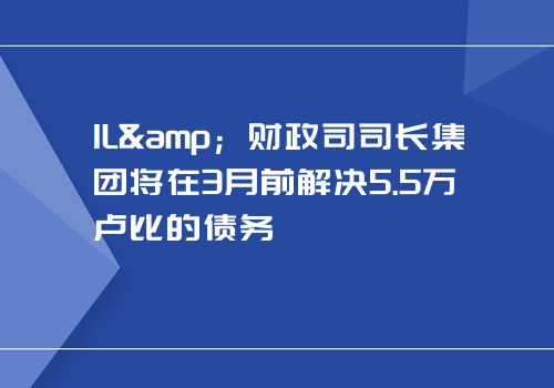 IL&amp；财政司司长集团将在3月前解决5.5万卢比的债务