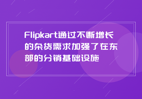 Flipkart通过不断增长的杂货需求加强了在东部的分销基础设施