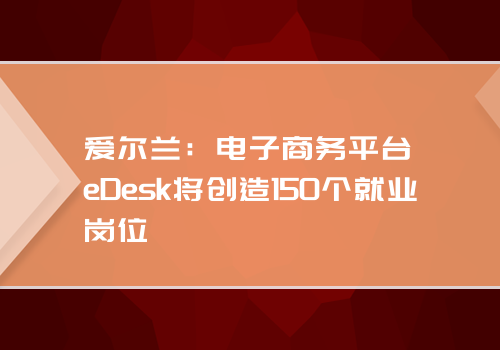 爱尔兰：电子商务平台eDesk将创造150个就业岗位