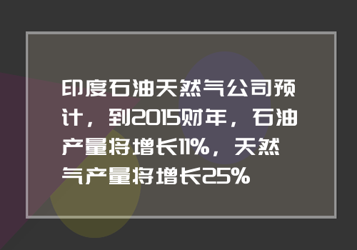 印度石油天然气公司预计，到2015财年，石油产量将增长11%，天然气产量将增长25%