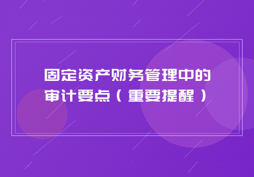 固定资产财务管理中的审计要点（重要提醒）