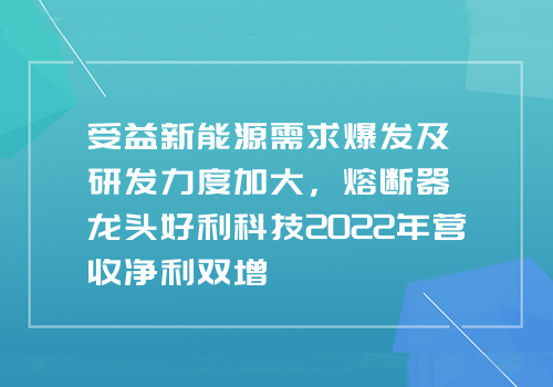 受益新能源需求爆发及研发力度加大，熔断器龙头好利科技2022年营收净利双增