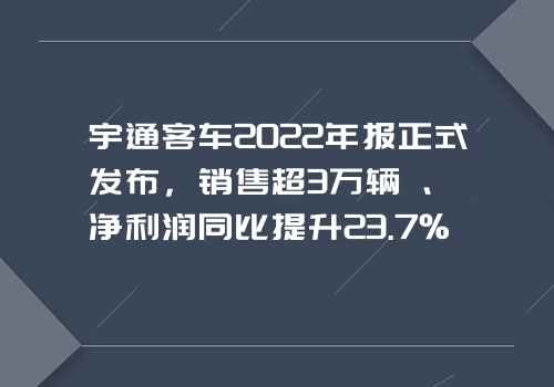 宇通客车2022年报正式发布，销售超3万辆、净利润同比提升23.7%