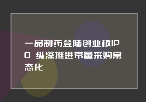 一品制药登陆创业板IPO 纵深推进带量采购常态化