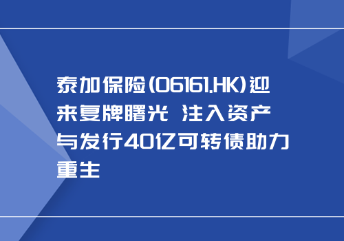 泰加保险(06161.HK)迎来复牌曙光 注入资产与发行40亿可转债助力重生