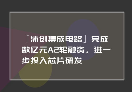 「沐创集成电路」完成数亿元A2轮融资，进一步投入芯片研发