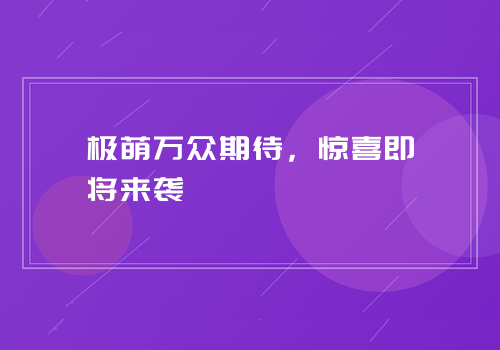 极萌万众期待，惊喜即将来袭