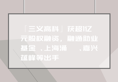 「三义高科」获超1亿元股权融资，融通助业基金、上海涌铧、嘉兴蕴峰等出手