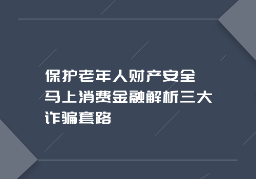 保护老年人财产安全 马上消费金融解析三大诈骗套路