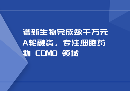 谱新生物完成数千万元A轮融资，专注细胞药物 CDMO 领域