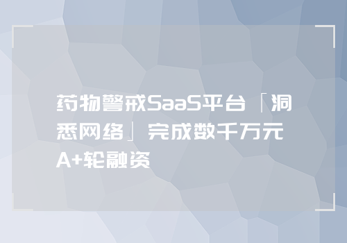 药物警戒SaaS平台「洞悉网络」完成数千万元A+轮融资