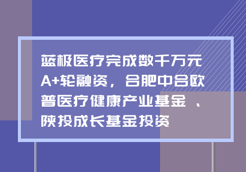 蓝极医疗完成数千万元A+轮融资，合肥中合欧普医疗健康产业基金、陕投成长基金投资