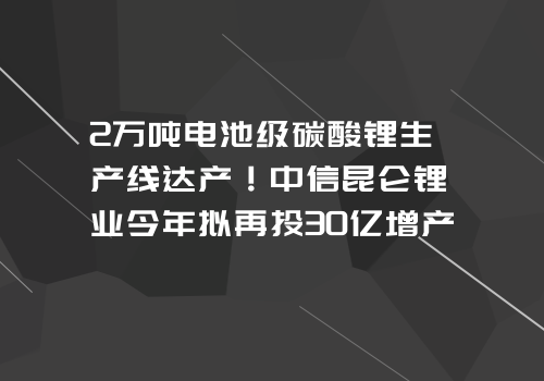 2万吨电池级碳酸锂生产线达产！中信昆仑锂业今年拟再投30亿增产