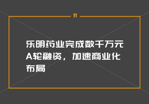 乐明药业完成数千万元A轮融资，加速商业化布局