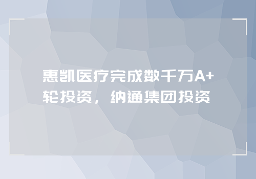 惠凯医疗完成数千万A+轮投资，纳通集团投资