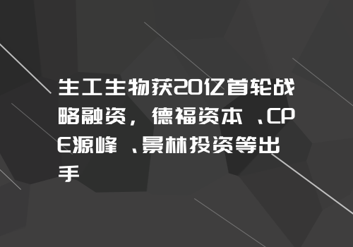 生工生物获20亿首轮战略融资，德福资本、CPE源峰、景林投资等出手