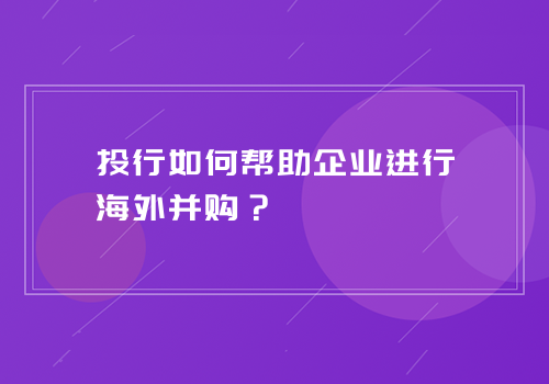 投行如何帮助企业进行海外并购？