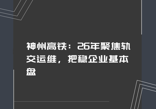 神州高铁：26年聚焦轨交运维，把稳企业基本盘