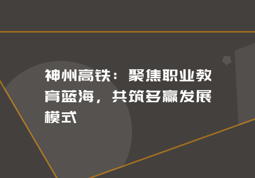 神州高铁：聚焦职业教育蓝海，共筑多赢发展模式